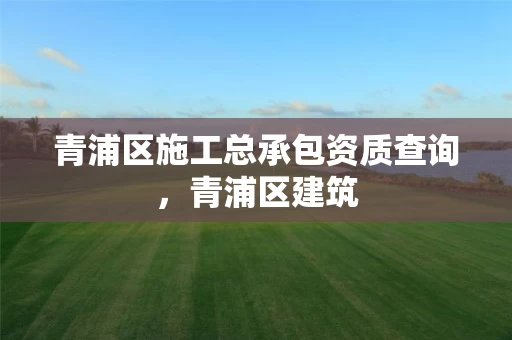 青浦区施工总承包资质查询,青浦区建筑 青浦区施工总承包资质查询,青浦区建筑