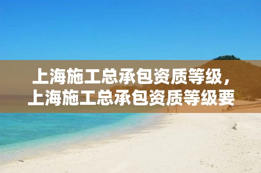 上海施工总承包资质等级,上海施工总承包资质等级要求 上海施工总承包资质等级,上海施工总承包资质等级要求