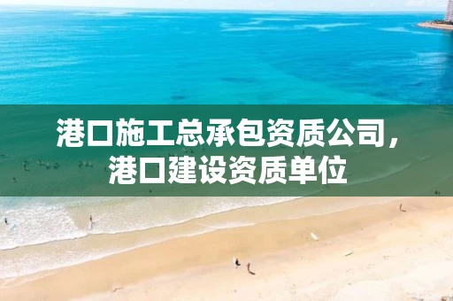 港口施工总承包资质公司，港口建设资质单位