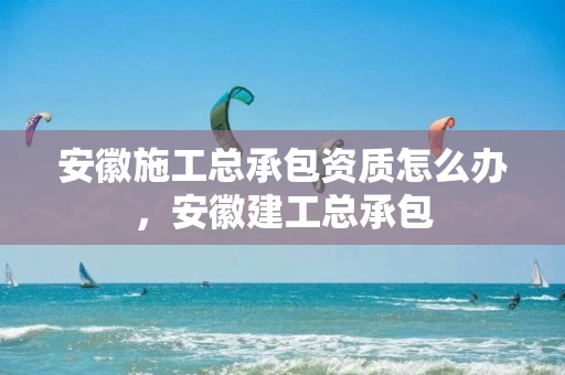 安徽施工总承包资质怎么办，安徽建工总承包