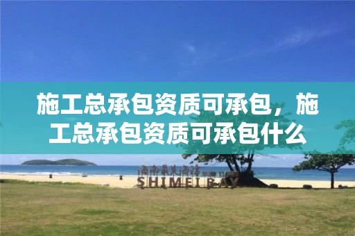 施工总承包资质可承包,施工总承包资质可承包什么 施工总承包资质可承包,施工总承包资质可承包什么