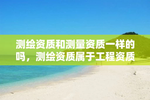 测绘资质和测量资质一样的吗，测绘资质属于工程资质吗
