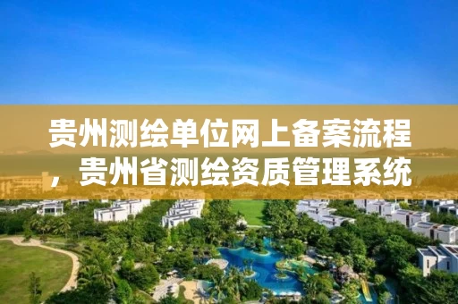 贵州测绘单位网上备案流程，贵州省测绘资质管理系统
