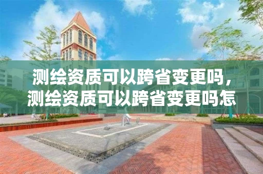 测绘资质可以跨省变更吗，测绘资质可以跨省变更吗怎么办