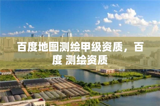 百度地图测绘甲级资质，百度 测绘资质