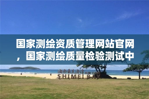 国家测绘资质管理网站官网，国家测绘质量检验测试中心