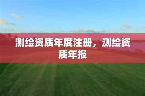 测绘资质年度注册，测绘资质年报