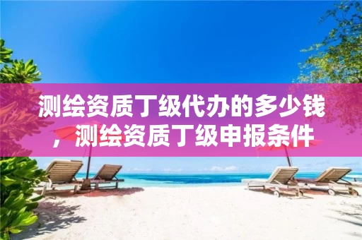 测绘资质丁级代办的多少钱，测绘资质丁级申报条件