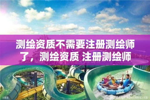 测绘资质不需要注册测绘师了，测绘资质 注册测绘师