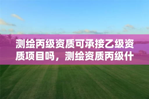 测绘丙级资质可承接乙级资质项目吗，测绘资质丙级什么意思