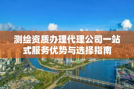 测绘资质办理代理公司一站式服务优势与选择指南