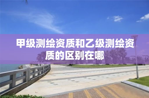 甲级测绘资质和乙级测绘资质的区别在哪