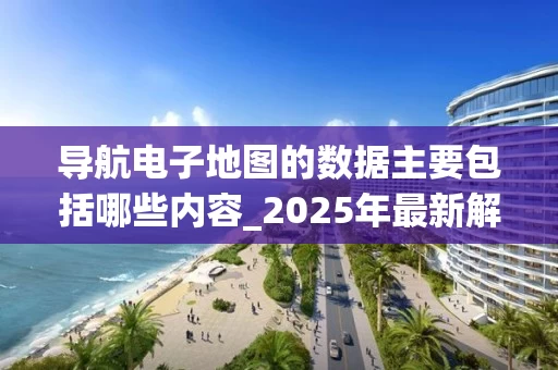 导航电子地图的数据主要包括哪些内容_2025年最新解析