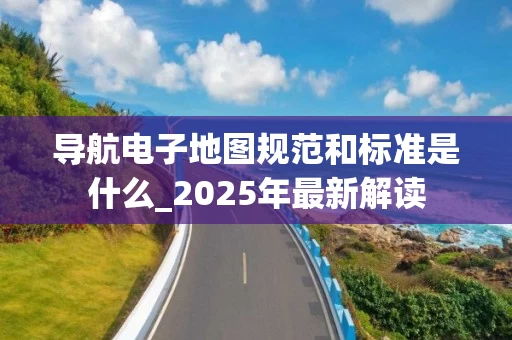导航电子地图规范和标准是什么_2025年最新解读