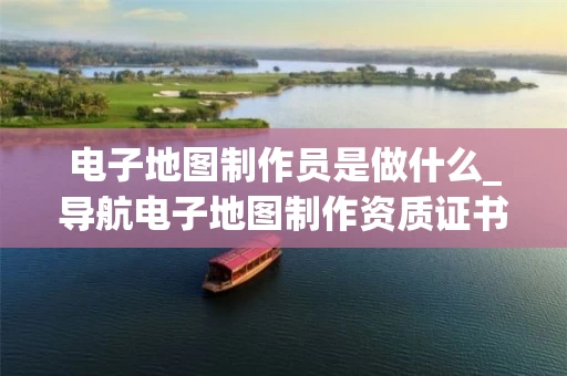 电子地图制作员是做什么_导航电子地图制作资质证书全解析