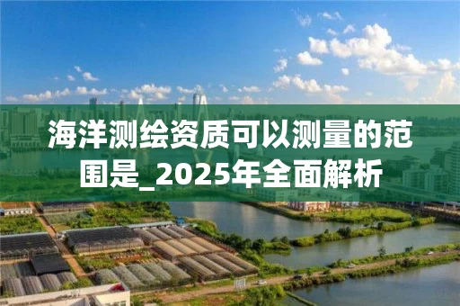 海洋测绘资质可以测量的范围是_2025年全面解析