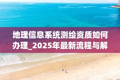 地理信息系统测绘资质如何办理_2025年最新流程与解决方案