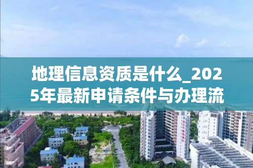 地理信息资质是什么_2025年最新申请条件与办理流程解析