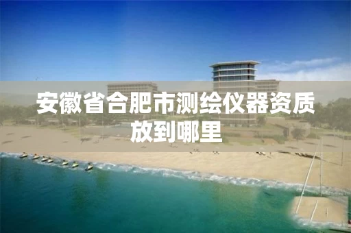 安徽省合肥市测绘仪器资质放到哪里