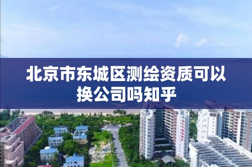 北京市东城区测绘资质可以换公司吗知乎