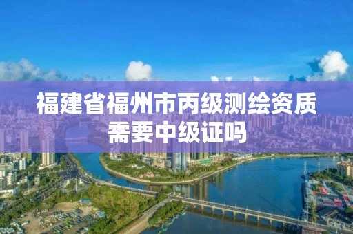 福建省福州市丙级测绘资质需要中级证吗