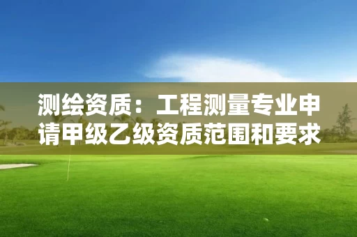 测绘资质：工程测量专业申请甲级乙级资质范围和要求