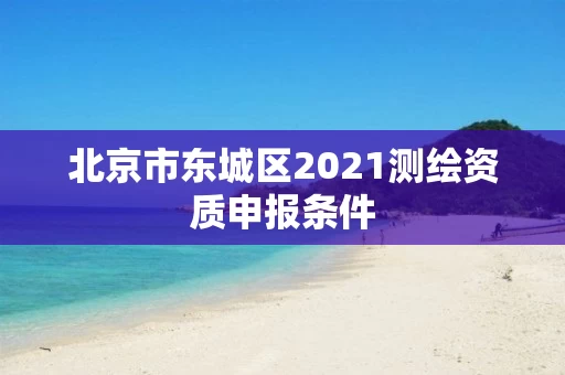 北京市东城区2021测绘资质申报条件 北京市东城区2021测绘资质申报条件