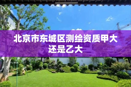北京市东城区测绘资质甲大还是乙大 北京市东城区测绘资质甲大还是乙大
