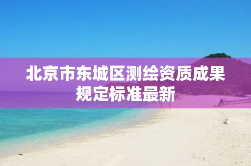 北京市东城区测绘资质成果规定标准最新