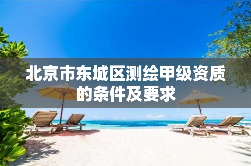 北京市东城区测绘甲级资质的条件及要求