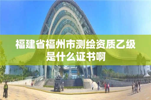 福建省福州市测绘资质乙级是什么证书啊