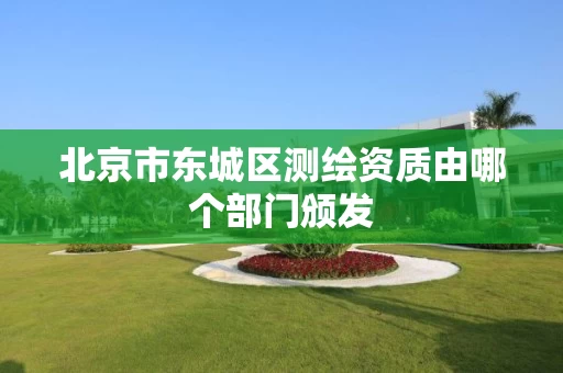 北京市东城区测绘资质由哪个部门颁发 北京市东城区测绘资质由哪个部门颁发