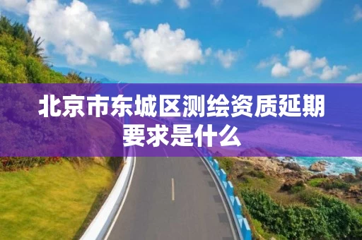 北京市东城区测绘资质延期要求是什么