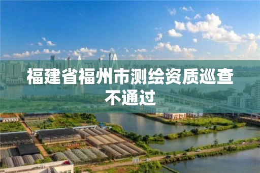 福建省福州市测绘资质巡查不通过