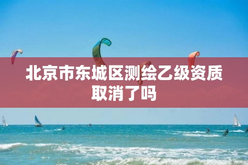 北京市东城区测绘乙级资质取消了吗