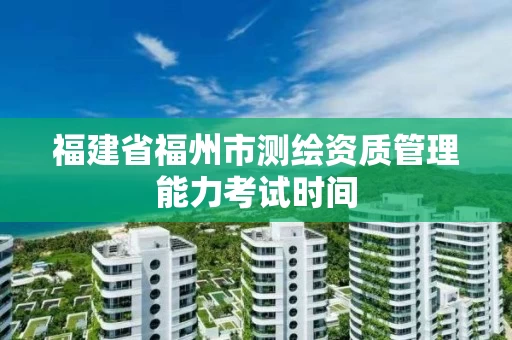 福建省福州市测绘资质管理能力考试时间