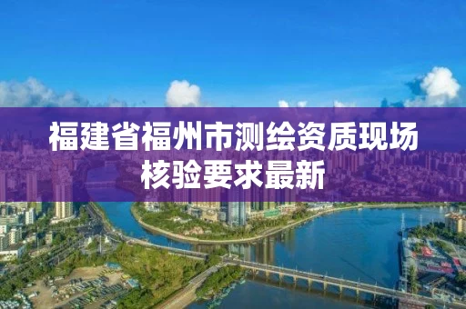福建省福州市测绘资质现场核验要求最新