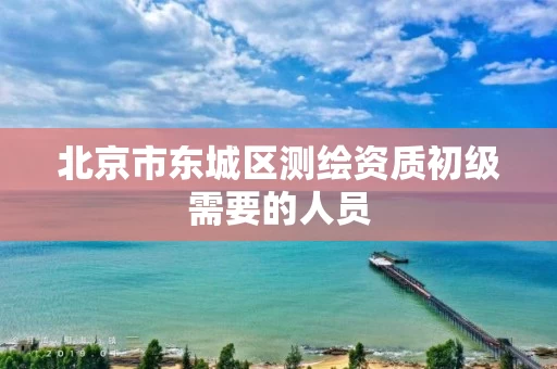 北京市东城区测绘资质初级需要的人员