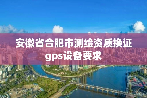 安徽省合肥市测绘资质换证gps设备要求
