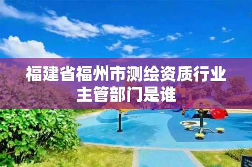 福建省福州市测绘资质行业主管部门是谁