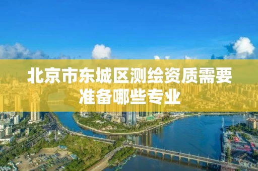 北京市东城区测绘资质需要准备哪些专业