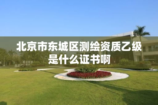 北京市东城区测绘资质乙级是什么证书啊 北京市东城区测绘资质乙级是什么证书啊