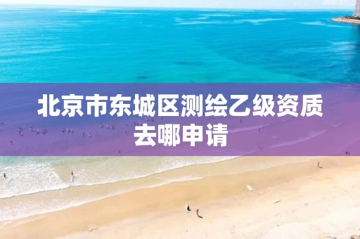 北京市东城区测绘乙级资质去哪申请