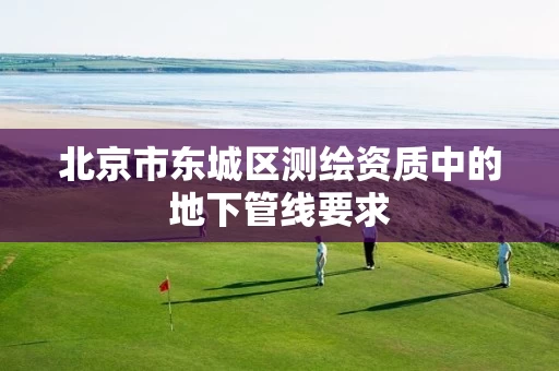 北京市东城区测绘资质中的地下管线要求