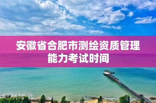 安徽省合肥市测绘资质管理能力考试时间