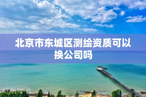 北京市东城区测绘资质可以换公司吗 北京市东城区测绘资质可以换公司吗