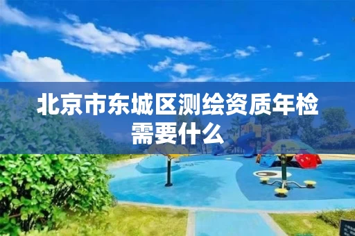 北京市东城区测绘资质年检需要什么