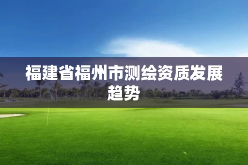 福建省福州市测绘资质发展趋势