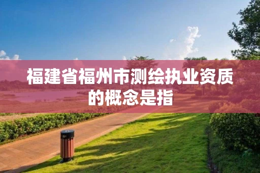 福建省福州市测绘执业资质的概念是指