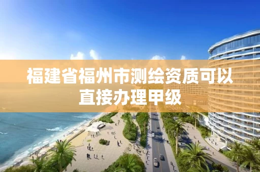 福建省福州市测绘资质可以直接办理甲级